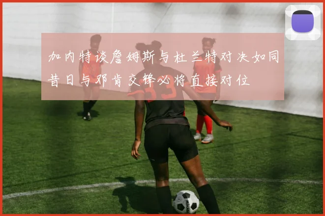 加内特谈詹姆斯与杜兰特对决如同昔日与邓肯交锋必将直接对位