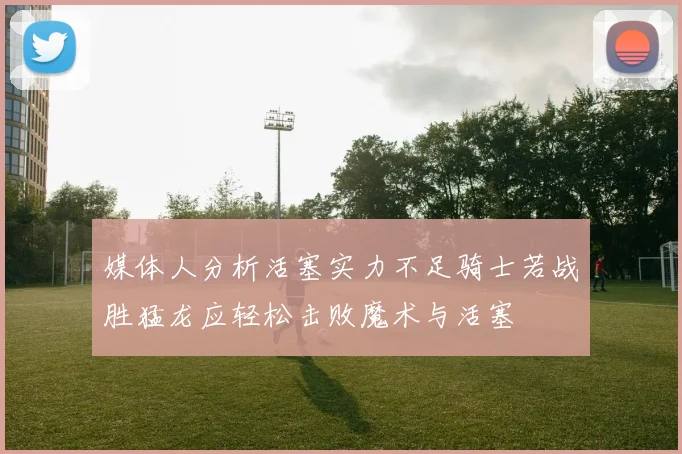 媒体人分析活塞实力不足骑士若战胜猛龙应轻松击败魔术与活塞