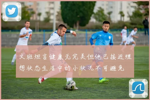 文班坦言健康无完美但他已接近理想状态生活中的小状况不可避免