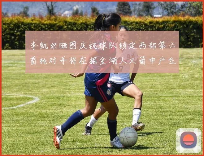 李凯尔晒图庆祝球队锁定西部第六首轮对手将在掘金湖人火箭中产生