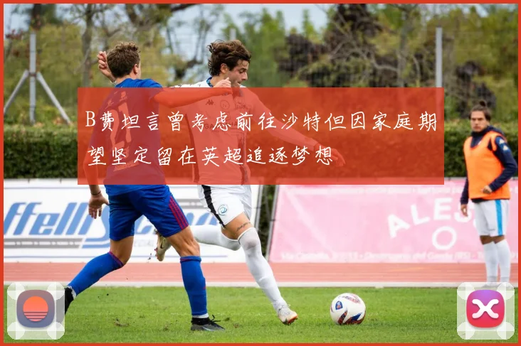 B费坦言曾考虑前往沙特但因家庭期望坚定留在英超追逐梦想