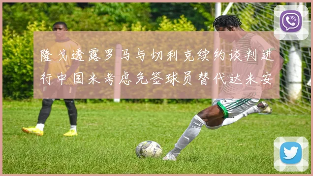 隆戈透露罗马与切利克续约谈判进行中国米考虑免签球员替代达米安