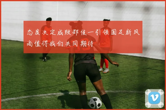 态度决定成败邵佳一引领国足新风尚值得我们共同期待