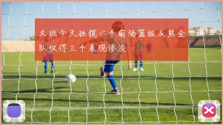 文班今天独揽六个前场篮板灰熊全队仅得三个表现惨淡