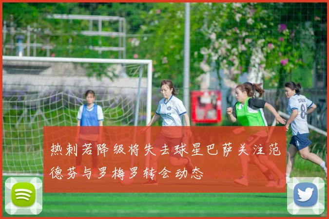 热刺若降级将失去球星巴萨关注范德芬与罗梅罗转会动态