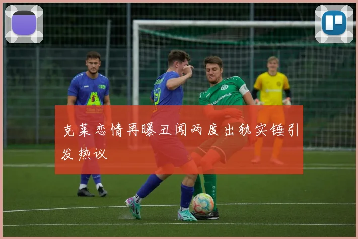 克莱恋情再曝丑闻两度出轨实锤引发热议