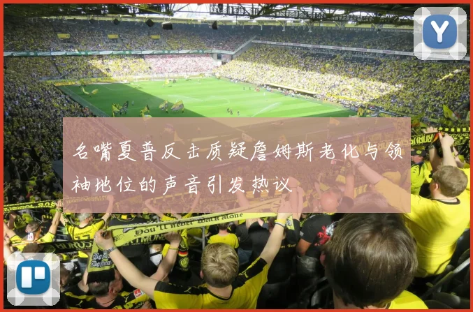 名嘴夏普反击质疑詹姆斯老化与领袖地位的声音引发热议