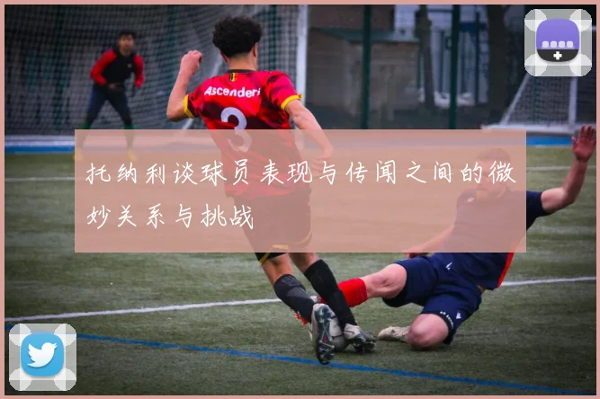 托纳利谈球员表现与传闻之间的微妙关系与挑战