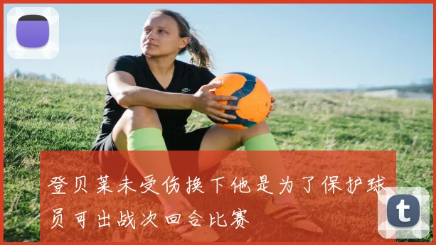 登贝莱未受伤换下他是为了保护球员可出战次回合比赛