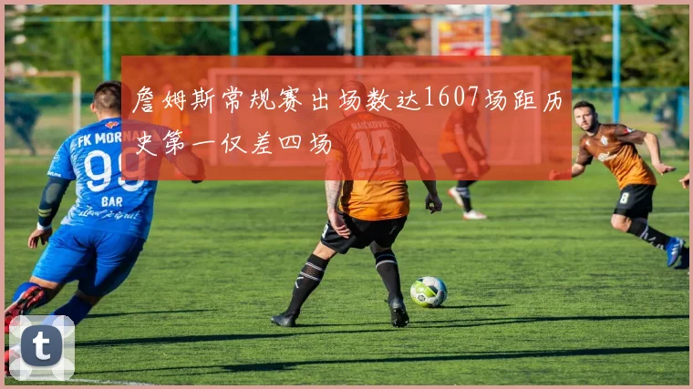 詹姆斯常规赛出场数达1607场距历史第一仅差四场
